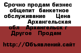 Срочно продам бизнес (общепит, банкетное обслуживание)  › Цена ­ 500 000 - Архангельская обл., Архангельск г. Другое » Продам   